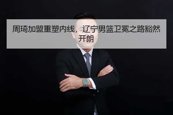 周琦加盟重塑内线，辽宁男篮卫冕之路豁然开朗
