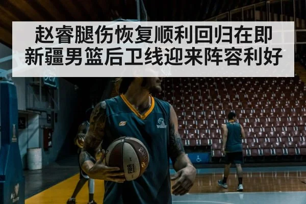 赵睿腿伤恢复顺利回归在即 新疆男篮后卫线迎来阵容利好
